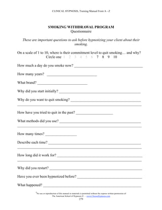 CLINICAL HYPNOSIS, Training Manual From A - Z




                            SMOKING WITHDRAWAL PROGRAM
                                     Questionnaire

   These are important questions to ask before hypnotizing your client about their
                                     smoking.

On a scale of 1 to 10, where is their commitment level to quit smoking… and why?
                    Circle one 1 2 3 4 5 6 7 8 9 10

How much a day do you smoke now? _____________________________________

How many years? ___________________________

What brand? ___________________________

Why did you start initially? ____________________________________________

Why do you want to quit smoking? ______________________________________
___________________________________________________________________

How have you tried to quit in the past? ____________________

What methods did you use? ____________________________________________
___________________________________________________________________

How many times? _________________

Describe each time? __________________________________________________
___________________________________________________________________

How long did it work for? ______________________________________________
___________________________________________________________________

Why did you restart? __________________________________________________

Have you ever been hypnotized before? ___________________________________

What happened? _____________________________________________________
           #
               No use or reproduction of this manual or materials is permitted without the express written permission of:
                                The American School of Hypnosis  - www.ChooseHypnosis.com
                                                                 279
 