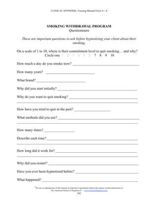 CLINICAL HYPNOSIS, Training Manual From A - Z




                            SMOKING WITHDRAWAL PROGRAM
                                     Questionnaire

   These are important questions to ask before hypnotizing your client about their
                                     smoking.

On a scale of 1 to 10, where is their commitment level to quit smoking… and why?
                    Circle one 1 2 3 4 5 6 7 8 9 10

How much a day do you smoke now? _____________________________________

How many years? ___________________________

What brand? ___________________________

Why did you start initially? ____________________________________________

Why do you want to quit smoking? ______________________________________
___________________________________________________________________

How have you tried to quit in the past? ____________________

What methods did you use? _____________________________________________
___________________________________________________________________

How many times? _________________

Describe each time? __________________________________________________
___________________________________________________________________

How long did it work for? _____________________________________________
___________________________________________________________________

Why did you restart? __________________________________________________

Have you ever been hypnotized before? ___________________________________

What happened? _____________________________________________________
           #
               No use or reproduction of this manual or materials is permitted without the express written permission of:
                                The American School of Hypnosis  - www.ChooseHypnosis.com
                                                                 282
 