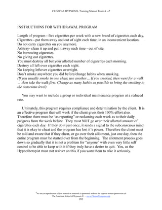 CLINICAL HYPNOSIS, Training Manual From A - Z




INSTRUCTIONS FOR WITHDRAWAL PROGRAM

Length of program - five cigarettes per week with a new brand of cigarettes each day.
Cigarettes - put them away and out of sight each time, in an inconvenient location.
Do not carry cigarettes on you anymore.
Ashtray- clean it up and put it away each time - out of site.
No borrowing cigarettes.
No giving out cigarettes.
You must destroy all but your allotted number of cigarettes each morning.
Destroy all left over cigarettes each night.
No keeping leftover cigarettes overnight.
Don’t smoke anywhere you did before/change habits when smoking.
(If you usually smoke in one chair, use another… If you smoked, then went for a walk
… then take the walk first. Change as many habits as possible to bring the smoking to
the conscious level)

   You may want to include a group or individual maintenance program at a reduced
rate.

   Ultimately, this program requires compliance and determination by the client. It is
an effective program that will work if the client gives their 100% effort also.
Therefore there must be “as reporting” or reckoning each week as to their daily
progress from the week before. They must NOT go over their allotted amount of
cigarettes each day. If they do it just once, it sends a signal to the subconscious mind
that it is okay to cheat and the program has lost it’s power. Therefore the client must
be told and aware that if they cheat, or go over their allotment, just one day, then the
entire program must be started over from the beginning. The allotment process goes
down so gradually that it is not a problem for “anyone” with even very little self
control to be able to keep with it if they truly have a desire to quit. You, as the
Hypnotherapist must not waiver on this if you want them to take it seriously.




            #
                No use or reproduction of this manual or materials is permitted without the express written permission of:
                                 The American School of Hypnosis  - www.ChooseHypnosis.com
                                                                  283
 