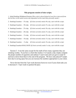 CLINICAL HYPNOSIS, Training Manual From A - Z




                                   This program consists of nine scripts.

1. Initial Smoking Withdrawal Session (This script is placed ahead of your first script used from
the list blow in the initial session only dependent on how much they presently smoke.)

2. Smoking Cessation - 35 a day (If client currently smoke 40 a day, start with this script)

3. Smoking Cessation - 30 a day (If client currently smoke 35 a day, start with this script)

4. Smoking Cessation - 25 a day (If client currently smoke 30 a day, start with this script)

5. Smoking Cessation - 20 a day (If client currently smoke 25 a day, start with this script)

6. Smoking Cessation - 15 a day (If client currently smoke 20 a day, start with this script)

7. Smoking Cessation - 10 a day (If client currently smoke 15 a day, start with this script)

8. Smoking Cessation - 5 a day                    (If client currently smoke 10 a day, start with this script)

9. Smoking Cessation GOAL DATE (If client currently smoke 5 a day, start with this script)


   Session 2 - 8 are the same except for the math of how many cigarettes they are
smoking weekly. If you have a client that smokes 3 to 4 packs a day simply compute
the proper number of cigarettes and subtract 5 each week until you get to script #2
and move down from there to the end of the program. We have only placed 9 scripts
here due to saving space but you can increase the numbers appropriate to your client.

   Never deviate from the 5 per week decrease however even if your client asks you
to decrease 6 - 8 per week to quicken the pace.




              #
                  No use or reproduction of this manual or materials is permitted without the express written permission of:
                                   The American School of Hypnosis  - www.ChooseHypnosis.com
                                                                    284
 