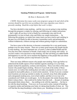 CLINICAL HYPNOSIS, Training Manual From A - Z




                        Smoking Withdrawal Program - Initial Session

                                           By Rene A. Bastarache, CHI

   ( NOTE: Determine how many weeks your program is gong to be and which of the
sessions should be your first one according to how may cigarettes your client is
presently smoking. Read this script before that week’s script.)

   You have decided to stop smoking…and the way you are going to stop smoking
through this program is simply by relaxing, and following my simple instructions
…that’s right, all you have to do to finally be a nonsmoker once and for all,
permanently is to just sit back, relax and follow my simple instructions…. by
following this program, no matter how many times you have tried to quit smoking in
the past you will finally be able to become a nonsmoker easily and permanently,
without withdrawals, without cravings and without gaining weight as a substitution.

   You have come to this decision, to become a nonsmoker for a very good reason,
perhaps even for many reasons. There are so many good reasons why people decide
to stop smoking. the most Important one, of course, is that of added health and life.
You may have had a shortness of breath, a bad cough, loss of energy and vitality. so
you have made a wise decision to stop smoking, one that will bring you added health
and happiness to your life, not to mention the happiness of the people that care about
you. It is an important, positive step forward in your life.

   There are many different reasons why people start smoking. Years ago before we
understood the health aspects of how harmful cigarette smoking is to your body,
people smoked for popularity, coolness and relaxation. Those were three of the main
reasons why people began smoking. However if you look at the reality of those
reasons now, we realize that smoking does not make you popular or cool as it is not
accepted in most public places, or social circles anymore. In fact if you are a smoker
most locations you must go outside to smoke, by yourself, away from other people,
and a designated smoking area, even in bad weather, and that is in no way to be
considered cool I think you would agree. As for the people who smoke because they
think it relaxes them… that could not be further from the truth … the part of smoking
that people think relaxes them … has nothing to do with the cigarettes … but has to
do with the deep breathing. From now on if you need to relax, instead of breathing
in cigarette smoke and harming your body, try taking deep breaths of clean air. You
will find that the deep breathing is what relaxes you. Breathing in clean-air you will
            #
                No use or reproduction of this manual or materials is permitted without the express written permission of:
                                 The American School of Hypnosis  - www.ChooseHypnosis.com
                                                                  285
 