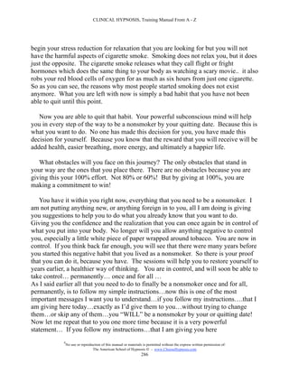 CLINICAL HYPNOSIS, Training Manual From A - Z




begin your stress reduction for relaxation that you are looking for but you will not
have the harmful aspects of cigarette smoke. Smoking does not relax you, but it does
just the opposite. The cigarette smoke releases what they call flight or fright
hormones which does the same thing to your body as watching a scary movie.. it also
robs your red blood cells of oxygen for as much as six hours from just one cigarette.
So as you can see, the reasons why most people started smoking does not exist
anymore. What you are left with now is simply a bad habit that you have not been
able to quit until this point.

   Now you are able to quit that habit. Your powerful subconscious mind will help
you in every step of the way to be a nonsmoker by your quitting date. Because this is
what you want to do. No one has made this decision for you, you have made this
decision for yourself. Because you know that the reward that you will receive will be
added health, easier breathing, more energy, and ultimately a happier life.

   What obstacles will you face on this journey? The only obstacles that stand in
your way are the ones that you place there. There are no obstacles because you are
giving this your 100% effort. Not 80% or 60%! But by giving at 100%, you are
making a commitment to win!

   You have it within you right now, everything that you need to be a nonsmoker. I
am not putting anything new, or anything foreign in to you, all I am doing is giving
you suggestions to help you to do what you already know that you want to do.
Giving you the confidence and the realization that you can once again be in control of
what you put into your body. No longer will you allow anything negative to control
you, especially a little white piece of paper wrapped around tobacco. You are now in
control. If you think back far enough, you will see that there were many years before
you started this negative habit that you lived as a nonsmoker. So there is your proof
that you can do it, because you have. The sessions will help you to restore yourself to
years earlier, a healthier way of thinking. You are in control, and will soon be able to
take control… permanently… once and for all …
As I said earlier all that you need to do to finally be a nonsmoker once and for all,
permanently, is to follow my simple instructions…now this is one of the most
important messages I want you to understand…if you follow my instructions….that I
am giving here today…exactly as I’d give them to you…without trying to change
them…or skip any of them…you “WILL” be a nonsmoker by your or quitting date!
Now let me repeat that to you one more time because it is a very powerful
statement… If you follow my instructions…that I am giving you here
            #
                No use or reproduction of this manual or materials is permitted without the express written permission of:
                                 The American School of Hypnosis  - www.ChooseHypnosis.com
                                                                  286
 