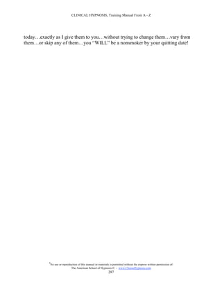 CLINICAL HYPNOSIS, Training Manual From A - Z




today…exactly as I give them to you…without trying to change them…vary from
them…or skip any of them…you “WILL” be a nonsmoker by your quitting date!




           #
               No use or reproduction of this manual or materials is permitted without the express written permission of:
                                The American School of Hypnosis  - www.ChooseHypnosis.com
                                                                 287
 