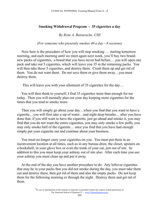 CLINICAL HYPNOSIS, Training Manual From A - Z




                   Smoking Withdrawal Program - 35 cigarettes a day

                                           By Rene A. Bastarache, CHI

                 (For someone who presently smokes 40 a day - 8 sessions)

   Now here is the procedure of how you will stop smoking … starting tomorrow
morning, and each morning until we meet again next week, you’ll buy two brand-
new packs of cigarettes, a brand that you have never had before… you will open one
pack and take out 5 cigarettes, which will leave you 35 in the remaining packs. You
will then take those 5 cigarettes, and destroy them. Crush them up and get rid of
them. You do not want them. Do not save them or give them away…you must
destroy them.

   This will leave you with your allotment of 35 cigarettes for the day…

   You will then think to yourself, I find 35 cigarettes more than enough for me
today. Then you will mentally plan out your day keeping more cigarettes for the
times that you tend to smoke more.

   Then you will simply go about your day…when you find that you want to have a
cigarette…you will first take a sip of water…and eight deep breaths… after you have
done that, if you still want to have the cigarette, just go ahead and smoke it, you may
find that you do not want the entire cigarettes, you may only smoke a few puffs, you
may only smoke half of the cigarette… once you find that you have had enough
simply put your cigarette out and continue about your business.

   You must no longer carry your cigarettes on you. You must put them in an
inconvenient location at all times, such as in any bureau draw, the closet, upstairs on
a bookshelf, in your glove box or even the trunk of your car, just out of site. In
addition to this you must keep your ashtray out of site also. After each time you use
your ashtray you must clean up and put it away.

   At the end of the day you have another procedure to do. Any leftover cigarettes
that may be in your packs that you did not smoke during the day, you must take them
out and destroy them, then get rid of them and also the empty packs. Do not keep
them for the following morning or through the night. Destroy them and get rid of
them.
            #
                No use or reproduction of this manual or materials is permitted without the express written permission of:
                                 The American School of Hypnosis  - www.ChooseHypnosis.com
                                                                  288
 