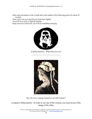 CLINICAL HYPNOSIS, Training Manual From A - Z




 Relax and concentrate on the 4 small dots in the middle of the following picture for about 30
    seconds.
 Then, close your eyes and tilt your head back slightly.
 You will see a circle of light developing
 Keep your eyes closed and you will see something emerging.




                                   A hallucination? What did you see?
                                   ____________________________




                          Do you see a young woman or an old woman?

A negative hallucination - In order to see one of the woman, you must let go of the
                                 image of the other.
           #
               No use or reproduction of this manual or materials is permitted without the express written permission of:
                                The American School of Hypnosis  - www.ChooseHypnosis.com
                                                                 28
 