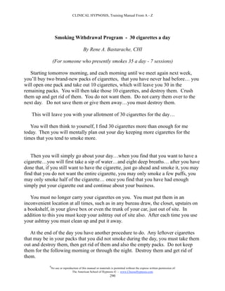 CLINICAL HYPNOSIS, Training Manual From A - Z




                   Smoking Withdrawal Program - 30 cigarettes a day

                                           By Rene A. Bastarache, CHI

                 (For someone who presently smokes 35 a day - 7 sessions)

   Starting tomorrow morning, and each morning until we meet again next week,
you’ll buy two brand-new packs of cigarettes, that you have never had before… you
will open one pack and take out 10 cigarettes, which will leave you 30 in the
remaining packs. You will then take those 10 cigarettes, and destroy them. Crush
them up and get rid of them. You do not want them. Do not carry them over to the
next day. Do not save them or give them away…you must destroy them.

   This will leave you with your allotment of 30 cigarettes for the day…

   You will then think to yourself, I find 30 cigarettes more than enough for me
today. Then you will mentally plan out your day keeping more cigarettes for the
times that you tend to smoke more.


   Then you will simply go about your day…when you find that you want to have a
cigarette…you will first take a sip of water…and eight deep breaths… after you have
done that, if you still want to have the cigarette, just go ahead and smoke it, you may
find that you do not want the entire cigarette, you may only smoke a few puffs, you
may only smoke half of the cigarette… once you find that you have had enough
simply put your cigarette out and continue about your business.

   You must no longer carry your cigarettes on you. You must put them in an
inconvenient location at all times, such as in any bureau draw, the closet, upstairs on
a bookshelf, in your glove box or even the trunk of your car, just out of site. In
addition to this you must keep your ashtray out of site also. After each time you use
your ashtray you must clean up and put it away.

   At the end of the day you have another procedure to do. Any leftover cigarettes
that may be in your packs that you did not smoke during the day, you must take them
out and destroy them, then get rid of them and also the empty packs. Do not keep
them for the following morning or through the night. Destroy them and get rid of
them.
            #
                No use or reproduction of this manual or materials is permitted without the express written permission of:
                                 The American School of Hypnosis  - www.ChooseHypnosis.com
                                                                  290
 