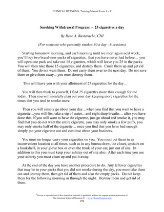 CLINICAL HYPNOSIS, Training Manual From A - Z




                   Smoking Withdrawal Program - 25 cigarettes a day

                                           By Rene A. Bastarache, CHI

                 (For someone who presently smokes 30 a day - 6 sessions)

    Starting tomorrow morning, and each morning until we meet again next week,
you’ll buy two brand-new packs of cigarettes, that you have never had before… you
will open one pack and take out 15 cigarettes, which will leave you 25 in the packs.
You will then take those 15 cigarettes, and destroy them. Crush them up and get rid
of them. You do not want them. Do not carry them over to the next day. Do not save
them or give them away…you must destroy them.

   This will leave you with your allotment of 25 cigarettes for the day…

   You will then think to yourself, I find 25 cigarettes more than enough for me
today. Then you will mentally plan out your day keeping more cigarettes for the
times that you tend to smoke more.

   Then you will simply go about your day…when you find that you want to have a
cigarette…you will first take a sip of water…and eight deep breaths… after you have
done that, if you still want to have the cigarette, just go ahead and smoke it, you may
find that you do not want the entire cigarette, you may only smoke a few puffs, you
may only smoke half of the cigarette… once you find that you have had enough
simply put your cigarette out and continue about your business.

   You must no longer carry your cigarettes on you. You must put them in an
inconvenient location at all times, such as in any bureau draw, the closet, upstairs on
a bookshelf, in your glove box or even the trunk of your car, just out of site. In
addition to this you must keep your ashtray out of site also. After each time you use
your ashtray you must clean up and put it away.

   At the end of the day you have another procedure to do. Any leftover cigarettes
that may be in your packs that you did not smoke during the day, you must take them
out and destroy them, then get rid of them and also the empty packs. Do not keep
them for the following morning or through the night. Destroy them and get rid of
them.

            #
                No use or reproduction of this manual or materials is permitted without the express written permission of:
                                 The American School of Hypnosis  - www.ChooseHypnosis.com
                                                                  292
 
