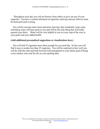 CLINICAL HYPNOSIS, Training Manual From A - Z




   Throughout your day you will not borrow from others or give out any of your
cigarettes. You have a certain allotment of cigarettes each day and any leftover must
be destroyed each evening.

   You will be craving water more and more each day, that wonderful, crisp, clear,
refreshing water will taste great to you and will be the only thing that will really
quench your thirst. Water will be very helpful to you in every step of the way in
your goals and your added health.

(Add additional personalized suggestions or visualizations here.)

   You will find 25 cigarettes more than enough for you each day. In fact you will
find it easy to smoke less than 25 cigarettes. You will be surprised at how well you
will do with this task and look forward with anticipation to your future goal of being
a non smoker, once and for all, on your quitting date.




            #
                No use or reproduction of this manual or materials is permitted without the express written permission of:
                                 The American School of Hypnosis  - www.ChooseHypnosis.com
                                                                  293
 