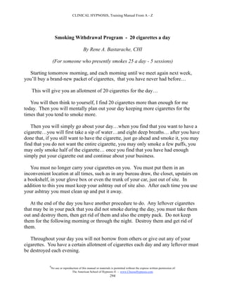 CLINICAL HYPNOSIS, Training Manual From A - Z




                   Smoking Withdrawal Program - 20 cigarettes a day

                                           By Rene A. Bastarache, CHI

                 (For someone who presently smokes 25 a day - 5 sessions)

  Starting tomorrow morning, and each morning until we meet again next week,
you’ll buy a brand-new packet of cigarettes, that you have never had before…

   This will give you an allotment of 20 cigarettes for the day…

   You will then think to yourself, I find 20 cigarettes more than enough for me
today. Then you will mentally plan out your day keeping more cigarettes for the
times that you tend to smoke more.

   Then you will simply go about your day…when you find that you want to have a
cigarette…you will first take a sip of water…and eight deep breaths… after you have
done that, if you still want to have the cigarette, just go ahead and smoke it, you may
find that you do not want the entire cigarette, you may only smoke a few puffs, you
may only smoke half of the cigarette… once you find that you have had enough
simply put your cigarette out and continue about your business.

   You must no longer carry your cigarettes on you. You must put them in an
inconvenient location at all times, such as in any bureau draw, the closet, upstairs on
a bookshelf, in your glove box or even the trunk of your car, just out of site. In
addition to this you must keep your ashtray out of site also. After each time you use
your ashtray you must clean up and put it away.

   At the end of the day you have another procedure to do. Any leftover cigarettes
that may be in your pack that you did not smoke during the day, you must take them
out and destroy them, then get rid of them and also the empty pack. Do not keep
them for the following morning or through the night. Destroy them and get rid of
them.

   Throughout your day you will not borrow from others or give out any of your
cigarettes. You have a certain allotment of cigarettes each day and any leftover must
be destroyed each evening.

            #
                No use or reproduction of this manual or materials is permitted without the express written permission of:
                                 The American School of Hypnosis  - www.ChooseHypnosis.com
                                                                  294
 