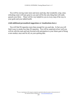 CLINICAL HYPNOSIS, Training Manual From A - Z




   You will be craving water more and more each day, that wonderful, crisp, clear,
refreshing water will taste great to you and will be the only thing that will really
quench your thirst. Water will be very helpful to you in every step of the way in
your goals and your added health.

(Add additional personalized suggestions or visualizations here.)

   You will find 20 cigarettes more than enough for you each day. In fact you will
find it easy to smoke less than 20 cigarettes. You will be surprised at how well you
will do with this task and look forward with anticipation to your future goal of being
a non smoker, once and for all, on your quitting date.




            #
                No use or reproduction of this manual or materials is permitted without the express written permission of:
                                 The American School of Hypnosis  - www.ChooseHypnosis.com
                                                                  295
 