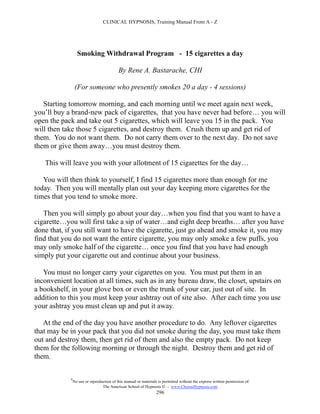 CLINICAL HYPNOSIS, Training Manual From A - Z




                  Smoking Withdrawal Program - 15 cigarettes a day

                                           By Rene A. Bastarache, CHI

                 (For someone who presently smokes 20 a day - 4 sessions)

   Starting tomorrow morning, and each morning until we meet again next week,
you’ll buy a brand-new pack of cigarettes, that you have never had before… you will
open the pack and take out 5 cigarettes, which will leave you 15 in the pack. You
will then take those 5 cigarettes, and destroy them. Crush them up and get rid of
them. You do not want them. Do not carry them over to the next day. Do not save
them or give them away…you must destroy them.

   This will leave you with your allotment of 15 cigarettes for the day…

   You will then think to yourself, I find 15 cigarettes more than enough for me
today. Then you will mentally plan out your day keeping more cigarettes for the
times that you tend to smoke more.

   Then you will simply go about your day…when you find that you want to have a
cigarette…you will first take a sip of water…and eight deep breaths… after you have
done that, if you still want to have the cigarette, just go ahead and smoke it, you may
find that you do not want the entire cigarette, you may only smoke a few puffs, you
may only smoke half of the cigarette… once you find that you have had enough
simply put your cigarette out and continue about your business.

   You must no longer carry your cigarettes on you. You must put them in an
inconvenient location at all times, such as in any bureau draw, the closet, upstairs on
a bookshelf, in your glove box or even the trunk of your car, just out of site. In
addition to this you must keep your ashtray out of site also. After each time you use
your ashtray you must clean up and put it away.

   At the end of the day you have another procedure to do. Any leftover cigarettes
that may be in your pack that you did not smoke during the day, you must take them
out and destroy them, then get rid of them and also the empty pack. Do not keep
them for the following morning or through the night. Destroy them and get rid of
them.

            #
                No use or reproduction of this manual or materials is permitted without the express written permission of:
                                 The American School of Hypnosis  - www.ChooseHypnosis.com
                                                                  296
 