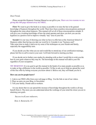 CLINICAL HYPNOSIS, Training Manual From A - Z




Dear Friend,

   Please accept this Hypnosis Training Manual as our gift to you. There are two reasons we are
giving this 446 page manual away for FREE.

   First: We want to give this book to as many as possible is to raise the bar in the general
knowledge of hypnosis throughout the world. There have been countless misconceptions portrayed
throughout the years about hypnosis. This manual will set all of those misconceptions straight. It
will give you a working knowledge of how the mind operates and show you how you can use
hypnosis as a positive tool to improve virtually “any” area of your life.

   Second: It is our way of showing you what we have to offer here at the American School of
Hypnosis rather than having you take our word for it. Consider it our “business card”.
Take some time to study it and even try some of the techniques on your friends and family,
especially the suggestibility tests.

   If you decide you like what you see and would like to attend any of our certification trainings,
please feel free to call to reserve your seat. I will look forward to meeting you then.

   If you decide not to further your studies by attending with us then I would like to wish you the
best in your goals whatever they may be. The knowledge in this manual will add to your life
regardless of your occupation.

MY REQUEST: It is my goal to get this manual in the hands of as many people as possible so as
to make as big a difference in the world as possible. I’d like to ask you to help me spread the word
of this free offer by letting everyone you know about it. Believe me, they will thank you for it.

How can you let people know?

1. Link to our FREE offer from your web page or Blog. Use the link or one of our videos.
2. Place an entry on your Blog, or Newsletter.
3. Tell your family, friends and co-workers.

    It is my desire that we can spread this increase of knowledge throughout the world so all may
benefit from it. The more you can understand about the workings of your mind the closer you are to
attaining your goals.

      Success in all your endeavors,

     Rene A. Bastarache, CI




               #
                   No use or reproduction of this manual or materials is permitted without the express written permission of:
                                    The American School of Hypnosis  - www.ChooseHypnosis.com
                                                                      2
 