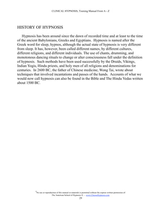 CLINICAL HYPNOSIS, Training Manual From A - Z




HISTORY OF HYPNOSIS

    Hypnosis has been around since the dawn of recorded time and at least to the time
of the ancient Babylonians, Greeks and Egyptians. Hypnosis is named after the
Greek word for sleep, hypnos, although the actual state of hypnosis is very different
from sleep. It has, however, been called different names, by different cultures,
different religions, and different individuals. The use of chants, drumming, and
monotonous dancing rituals to change or alter consciousness fall under the definition
of hypnosis. Such methods have been used successfully by the Druids, Vikings,
Indian Yogis, Hindu priests, and holy men of all religions and denominations for
centuries. In 2600 BC, the father of Chinese medicine, Wong Tai, wrote about
techniques that involved incantations and passes of the hands. Accounts of what we
would now call hypnosis can also be found in the Bible and The Hindu Vedas written
about 1500 BC.




            #
                No use or reproduction of this manual or materials is permitted without the express written permission of:
                                 The American School of Hypnosis  - www.ChooseHypnosis.com
                                                                  29
 