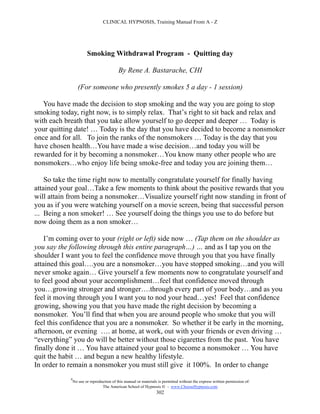 CLINICAL HYPNOSIS, Training Manual From A - Z




                        Smoking Withdrawal Program - Quitting day

                                           By Rene A. Bastarache, CHI

                   (For someone who presently smokes 5 a day - 1 session)

   You have made the decision to stop smoking and the way you are going to stop
smoking today, right now, is to simply relax. That’s right to sit back and relax and
with each breath that you take allow yourself to go deeper and deeper … Today is
your quitting date! … Today is the day that you have decided to become a nonsmoker
once and for all. To join the ranks of the nonsmokers … Today is the day that you
have chosen health…You have made a wise decision…and today you will be
rewarded for it by becoming a nonsmoker…You know many other people who are
nonsmokers…who enjoy life being smoke-free and today you are joining them…

    So take the time right now to mentally congratulate yourself for finally having
attained your goal…Take a few moments to think about the positive rewards that you
will attain from being a nonsmoker…Visualize yourself right now standing in front of
you as if you were watching yourself on a movie screen, being that successful person
... Being a non smoker! … See yourself doing the things you use to do before but
now doing them as a non smoker…

    I’m coming over to your (right or left) side now … (Tap them on the shoulder as
you say the following through this entire paragraph…) … and as I tap you on the
shoulder I want you to feel the confidence move through you that you have finally
attained this goal….you are a nonsmoker…you have stopped smoking…and you will
never smoke again… Give yourself a few moments now to congratulate yourself and
to feel good about your accomplishment…feel that confidence moved through
you…growing stronger and stronger….through every part of your body…and as you
feel it moving through you I want you to nod your head…yes! Feel that confidence
growing, showing you that you have made the right decision by becoming a
nonsmoker. You’ll find that when you are around people who smoke that you will
feel this confidence that you are a nonsmoker. So whether it be early in the morning,
afternoon, or evening …. at home, at work, out with your friends or even driving …
“everything” you do will be better without those cigarettes from the past. You have
finally done it … You have attained your goal to become a nonsmoker … You have
quit the habit … and begun a new healthy lifestyle.
In order to remain a nonsmoker you must still give it 100%. In order to change
            #
                No use or reproduction of this manual or materials is permitted without the express written permission of:
                                 The American School of Hypnosis  - www.ChooseHypnosis.com
                                                                  302
 