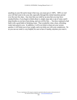 CLINICAL HYPNOSIS, Training Manual From A - Z




anything in your life and to keep it that way, you must give it 100%. 100% to win!
you will find water to be your ally especially through this initial transition period
over the next few days. Any time that you walk by an area that you may have
smoked before, if you begin to think about it, simply stop, take a sip of water, and 8
deep breaths as you have been doing, and you will be fine ... You have replaced a bad
habit with a good habit of drinking water. That wonderful, clear, clean, refreshing
water taste great to you. In addition, it will even help to clean out your system
quicker, it will help you to lose weight, and even help you with your complexion. So
as you can see water is very helpful, be sure to have it nearby, anytime you want it.




            #
                No use or reproduction of this manual or materials is permitted without the express written permission of:
                                 The American School of Hypnosis  - www.ChooseHypnosis.com
                                                                  303
 
