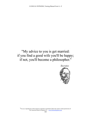 CLINICAL HYPNOSIS, Training Manual From A - Z




    "My advice to you is get married:
if you find a good wife you'll be happy;
  if not, you'll become a philosopher."
                                                                                          Socrates




  #
      No use or reproduction of this manual or materials is permitted without the express written permission of:
                       The American School of Hypnosis  - www.ChooseHypnosis.com
                                                        305
 