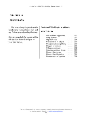 CLINICAL HYPNOSIS, Training Manual From A - Z




 CHAPTER 19

 MISCELLANY


   The miscellany chapter is made                           Contents of This Chapter at a Glance.
up of many various topics that did
                                                            MISCELLANY
not fit into any other classification.
                                                                       Post hypnotic suggestions                     .....      307
Here are may helpful topics within                                     Sleep hypnosis                                .....      307
this section that will aid you in                                      Important facts                               .....      308
your new career.                                                       Classification of subject                     .....      309
                                                                       Occupational susceptibility                   .....      310
                                                                       Dangers of hypnosis                           .....      311
                                                                       Office environment                            .....      312
                                                                       Group presentation format                     .....      314
                                                                       Finger - Gun opener                           .....      314
                                                                       Finger - Gun illustration                     .....      316
                                                                       Famous users of hypnosis                      .....      318




               #
                   No use or reproduction of this manual or materials is permitted without the express written permission of:
                                    The American School of Hypnosis  - www.ChooseHypnosis.com
                                                                     306
 