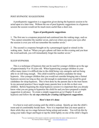 CLINICAL HYPNOSIS, Training Manual From A - Z




POST HYPNOTIC SUGGESTIONS

   A posthypnotic suggestion is a suggestion given during the hypnosis session to be
acted upon at a later time. Without the use of post hypnotic suggestions in a hypnosis
session the session would not be much more useful than a short rest.

                                     Types of posthypnotic suggestions

1. The first one is a response projected and continued into the waking stage, such as
“You cannot remember the number seven, and even when you open your eyes after
the session is over you will not remember the number seven.”

2. The second is a response brought on by a prearranged signal or stimuli in the
waking state. Such as “When you get a phone call later on this evening and you hear
the word aardvark, you will immediately forget the number seven.”


SLEEP HYPNOSIS

   This is a technique of hypnosis that can be used for younger children up to the age
of approximately 9 or 10 years old. When hypnotizing younger children in your
office many times it is difficult due to the child being very energetic and not being
able to sit still long enough. This child would be a perfect candidate for sleep
hypnosis. Also younger children that you would not consider bringing into a formal
hypnosis session (as long as they are old enough to understand you) would be good
candidates for sleep hypnosis. This is best done by the parents due to the trust factor.
In my personal practice I have taught many parents how to do this to their own
children. Before beginning the sleep hypnosis session it is important that you already
know what you are going to hypnotize the child for and you have prepared a simple
suggestion in advance. To create a simple suggestion go to Chapter X on self
hypnosis and follow the six step criteria for creating self-hypnosis suggestions.

                                                  Here’s how it’s done

   It is best to wait until evening until the child is asleep. Quietly go into the child’s
room and sit comfortably beside them. Now it is important that you must speak to
them while they are in a stage between being asleep and awake. You will do this by
using your index finger and begin to tap the child lightly on one of the child’s fingers
             #
                 No use or reproduction of this manual or materials is permitted without the express written permission of:
                                  The American School of Hypnosis  - www.ChooseHypnosis.com
                                                                   307
 