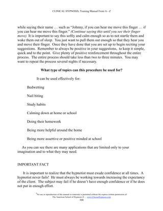 CLINICAL HYPNOSIS, Training Manual From A - Z




while saying their name … such as “Johnny, if you can hear me move this finger … if
you can hear me move this finger.” (Continue saying this until you see their finger
move) It is important to say this softly and calm enough so as to not startle them and
wake them out of sleep. You just want to pull them out enough so that they hear you
and move their finger. Once they have done that you are set up to begin reciting your
suggestions. Remember to always be positive in your suggestions, to keep it simple,
quick and to the point. Give plenty of positive reinforcement throughout the entire
process. The entire process should take less than two to three minutes. You may
want to repeat the process several nights if necessary.

                    What type of topics can this procedure be used for?

             It can be used effectively for:

      Bedwetting

      Nail biting

      Study habits

      Calming down at home or school

      Doing their homework

      Being more helpful around the home

      Being more assertive or positive minded at school

  As you can see there are many applications that are limited only to your
imagination and to what they may need.


IMPORTANT FACT

    It is important to realize that the hypnotist must exude confidence at all times. A
hypnotist never fails! He must always be working towards increasing the expectancy
of the client. The subject may fail if he doesn’t have enough confidence or if he does
not put in enough effort.
            #
                No use or reproduction of this manual or materials is permitted without the express written permission of:
                                 The American School of Hypnosis  - www.ChooseHypnosis.com
                                                                  308
 