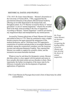 CLINICAL HYPNOSIS, Training Manual From A - Z




 HISTORICAL DATES AND PEOPLE

1734 -1815: Dr. Franz Anton Mesmer - Mesmer's dissertation at
the University of Vienna (M.D., 1766), suggested that the
gravitational attraction of the planets affected human health by
affecting an invisible fluid found in the human body and
throughout nature. In 1775 Mesmer revised his theory of “animal
gravitation” to one of “animal magnetism,” wherein the invisible
fluid in the body acted according to the laws of magnetism.
According to Mesmer, “animal magnetism” could be activated by
any magnetized object and manipulated by any trained person.
                                                                                                                 Dr. Franz
   Accused by Viennese physicians of fraud, Mesmer left Austria
                                                                                                                 Anton Mesmer,
and settled in Paris in 1778. There he continued to enjoy a highly
                                                                                                                 an Austrian
lucrative practice but again attracted the antagonism of the
                                                                                                                 doctor
medical profession, and in 1784 King Louis XVI appointed a
                                                                                                                 recognizing the
commission of scientists and physicians to investigate Mesmer's
                                                                                                                 healing ability
methods; among the commission's members were the American
                                                                                                                 of ancient
inventor and statesman Benjamin Franklin. They reported that
                                                                                                                 shaman and
Mesmer was unable to support his scientific claims, and the
                                                                                                                 later develop
mesmerist movement thereafter declined.
                                                                                                                 the theory of
                                                                                                                 animal
   Whatever may be said about his therapeutic system, Mesmer
                                                                                                                 magnetism.
did often achieve a close rapport with his patients and seems to
have actually alleviated certain nervous disorders in them. More
importantly, the further investigation of the trance state by his
followers eventually led to the development of legitimate
applications of hypnotism.




 1784: Count Maxime de Puysegut discovered a form of deep trance he called
       somnambulism.




              #
                  No use or reproduction of this manual or materials is permitted without the express written permission of:
                                   The American School of Hypnosis  - www.ChooseHypnosis.com
                                                                    30
 