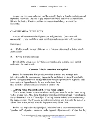 CLINICAL HYPNOSIS, Training Manual From A - Z




   As you practice more and more you’ll eventually begin to develop techniques and
rhythm to your work. Be sure to pay attention to details and never take short cuts.
Stick to the basics. Create a positive environment and always appear to be
successful.


CLASSIFICATION OF SUBJECTS

   Anyone with reasonable intelligence can be hypnotized. (note the word
reasonable) If you can follow basic simple instructions you can be hypnotized.

Exceptions:

A.     Children under the age of five or six - (Must be old enough to follow simple
instructions)

B.    Severe mental disabilities

  In both of the above cases they lack concentration and in many cases cannot
understand the basic words.

                                Common fallacies that must be dispelled

    Due to the manner that Hollywood perceives hypnosis and portrays it on
television and to the many comedy hypnosis shows that are performed worldwide,
people throughout the years have gotten many misconceptions about hypnosis. It is
important as a Hypnotherapist for you to eliminate these.
(See the list of common misconceptions in chapter IX)

1. A strong willed hypnotist and the weak willed subject.
   This is untrue, it does not matter whether the hypnotist or the subject has a strong
will or a weak will. At no time does the hypnotist control the subject. The subject is
always in control, it is as if the subject is driving the car and the hypnotist is merely
the steering wheel. The hypnotist gives the instructions, and it is up to the subject to
follow them or not, as well as to the degree that they follow them.

   Before you begin classifying subjects, it is important to know that there are no
“good or bad” subjects … everyone can be hypnotized just as easily, it’s just that they
              #
                  No use or reproduction of this manual or materials is permitted without the express written permission of:
                                   The American School of Hypnosis  - www.ChooseHypnosis.com
                                                                    309
 