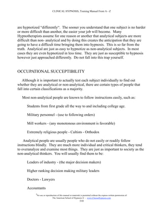 CLINICAL HYPNOSIS, Training Manual From A - Z




are hypnotized “differently“. The sooner you understand that one subject is no harder
or more difficult than another, the easier your job will become. Many
Hypnotherapists assume for one reason or another that analytical subjects are more
difficult than non- analytical and by doing this creates the anticipation that they are
going to have a difficult time bringing them into hypnosis. This is so far from the
truth. Analytical are just as easy to hypnotize as non-analytical subjects. In most
cases they are even hypnotized in less time. They are just as susceptible to hypnosis
however just approached differently. Do not fall into this trap yourself.


OCCUPATIONAL SUCCEPTIBILITY

    Although it is important to actually test each subject individually to find out
whether they are analytical or non-analytical, there are certain types of people that
fall into certain classifications as a majority.

   Most non-analytical people are known to follow instructions easily, such as:

      Students from first grade all the way to and including college age.

      Military personnel - (use to following orders)

      Mill workers - (any monotonous environment is favorable)

      Extremely religious people - Cultists - Orthodox

    Analytical people are usually people who do not easily or readily follow
instructions blindly. They are much more individual and critical thinkers, they tend
to overanalyze and examine most things. They are just as important to society as the
non-analytical thinkers. You will usually find them to be:

      Leaders of industry - (the major decision makers)

      Higher ranking decision making military leaders

      Doctors - Lawyers

      Accountants
            #
                No use or reproduction of this manual or materials is permitted without the express written permission of:
                                 The American School of Hypnosis  - www.ChooseHypnosis.com
                                                                  310
 