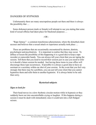 CLINICAL HYPNOSIS, Training Manual From A - Z




DANGERS OF HYPNOSIS

   Unfortunately there are many unscrupulous people out there and there is always
the possibility that …

   Some dishonest person (male or female) will attempt to sue you stating that some
kind of sexual offense had taken place for blackmail purposes …

                                                          - OR -

   “Rape fantasy” - a common transference phenomenon, where the disturbed client
accuses and believes that a sexual attack or experience actually took place …

    These are problems that are occasionally encountered by doctors, dentists,
psychologist and psychiatrists. It is important to realize that they may occur. To
diffuse or lessen the possibility of this happening it is a good idea to keep a tape
recorder or camcorder handy. You can always tell your client that you are taping the
session. Tell them that you need to record their session just in case you need to refer
to it should a future session be needed. Just having these items in your office will
discourage these type occurrences. If possible it is always a good idea to have an
assistant or a secretary within ear shot of your session. In the event that you feel very
strongly that there may be a problem, you can just tell your client that you cannot
hypnotize them and refer them to another hypnotist. It is always better to be safe
than sorry.


                                                  Hysterical subjects

Signs to look for

   Their head moves in a slow rhythmic circular motion while in hypnosis or they
suddenly burst out into uncontrollable crying or laughter. If this happens during a
session it must be dealt with immediately since it could turn into a full-fledged
seizure.




            #
                No use or reproduction of this manual or materials is permitted without the express written permission of:
                                 The American School of Hypnosis  - www.ChooseHypnosis.com
                                                                  311
 