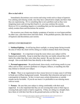 CLINICAL HYPNOSIS, Training Manual From A - Z




How to deal with it

   Immediately discontinue your session and using words such as sleep or hypnosis.
Use calming and relaxing words; once they have calmed down simply ask them what
they are experiencing. If it is something that is not a problem such as they were
imagining music and moving their head to it, you may continue the session.
However if it is something negative or something that you feel uncomfortable with,
calmly awaken them and discontinue the session.

   On occasion your clients may display symptoms of anxiety or even hyperventilate.
In either case, calm them down and relax them. If the problem persists, take them out
of hypnosis and discontinue your session.


OFFICE ENVIRONMENT

1. Subdued lighting - Avoid having direct sunlight, or strong lamps facing towards
the area of where the client will be sitting as it tends to distract them from relaxing.

2. Temperature - It is important to keep the room where your subject will be
hypnotized comfortably. Keep in mind that when they are totally relaxed they will
tend to be colder than they were when they started. Be sure the room is warm
enough. Also avoid drafts from fans directly in the subject’s face.

3. Personal appearance - Be professional, dress nicely, avoid strong smells in your
office such as food, excessive perfumes or colognes, tobacco, or anything else that
may distract or disturb your subject.

4. Music - There is no requirement to have music however in many cases it will help
to break up or diffuse background sounds. Remember that relaxation and quiet is not
a prerequisite to hypnosis. In fact, in most cases certain distractions or outside
sounds can be favorable. If you do use music it is preferable to use relaxing music
with no words.

5. Posture - Be sure that your subject is sitting comfortably with their neck
supported. It is also important that they are not crossing their arms or their legs as
crossing body parts tends to lead to negativity. If they are sitting in a straight chair,
have them sit with their feet flat on the ground and arms on their lap. In an
             #
                 No use or reproduction of this manual or materials is permitted without the express written permission of:
                                  The American School of Hypnosis  - www.ChooseHypnosis.com
                                                                   312
 