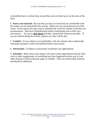 CLINICAL HYPNOSIS, Training Manual From A - Z




overstuffed chair or recliner they can put their arms on their lap or on the arms of the
chair.

6. Know your material - Be sure that you have reviewed and are comfortable with
the scripts you are using before the session. Make sure you can pronounce all of the
words. If you cannot you may want to substitute the words for similar words that you
can pronounce. Most new Hypnotherapist tend to read quickly due to their own
nervousness … be sure to slow down and take a deep breath whenever possible. If
you are relaxed during the session, chances are, they will be also.

7. Comfort - If your subject is uncomfortable, cold, has clammy skin or physically
exhausted, attempt to correct the problem before your session.

8. Intoxication - If subject is intoxicated, reschedule your appointment.

9. Emotions - Many times your subject will come to their appointment directly from
work or other engagements, or something may have happened on their way to your
office that leaves them extremely angry or irritable. These are unfavorable emotions
and should be addressed.




            #
                No use or reproduction of this manual or materials is permitted without the express written permission of:
                                 The American School of Hypnosis  - www.ChooseHypnosis.com
                                                                  313
 