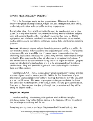 CLINICAL HYPNOSIS, Training Manual From A - Z




GROUP PRESENTATION FORMAT

   This is the format you would use in a group session. This same format can be
followed for group smoking cessation, weight loss, past life regression, sales ability,
productivity, relaxation, and even public speaking engagements.

Registration table - Have a table set out in the room for reception and also to place
your CDs or any other materials that you may be selling. On the table have a signup
sheet and someone there to collect your client’s money as they come in. On the
signup sheet as a minimum you should have them write their name, phone number,
mailing address, and e-mail address so that you can use it at a later time for marketing
purposes.

Welcome - Welcome everyone and get them sitting down as quickly as possible. Be
sure to start on time as it shows courtesy and respect for your clients. If your event is
not sponsored by you it would be best if you can have a representative from the
sponsoring organization introduce you. A third party intro and endorsement is always
preferable. If so, make sure how they introduce you is correct and professional. A
bad introduction can be worse than not having one at all. If you are able to… prepare
your own introduction before hand and give it to the announcer already typed on a
card for them. They will appreciate it; you will come out looking like the hero to
them as well as on stage.

    Grab them A.S.A.P. - Just as in sales, in any group presentation you must grab the
attention of your crowd as soon as possible. Within the first few minutes of your
presentation your audience/clients will have made up their mind if they like you, or if
you are credible or not. The sooner in your presentation you can do that the better.
You can do this by starting with a witty story, a simple joke or a quick demonstration.
Once you get them on your side, just go through your presentation and they will be
eating out of your hands …

Finger Gun - Opener

   Here is something I learnt many years ago from a fellow Hypnotherapist/
entertainer named Jerry Valley that you can use at the beginning of your presentation
that has always worked very well for me.

Everything you say once as you begin this process should be said quickly. You
            #
                No use or reproduction of this manual or materials is permitted without the express written permission of:
                                 The American School of Hypnosis  - www.ChooseHypnosis.com
                                                                  314
 
