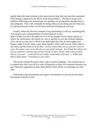 CLINICAL HYPNOSIS, Training Manual From A - Z




should make the hand motions at the same precise time that you state the command.
(The timing is imperative for this to work successfully!) The idea is to get your
audience following your instructions very quickly, not giving them enough time to
react properly. They will eventually be doing what you are doing and not what you
are saying anymore as they are having a hard time keeping up with you.

   Usually within the first five minutes of my presentation I will say something like
“Let me give you a demonstration of what hypnosis is like.
What I’d like you all to do right now is to sit up straight in your chairs and try to
follow my instructions, do exactly as I say as quickly as you can without thinking …
(Now speed up your pace!) Raise your right hand up in the air and wiggle your
fingers, make a circle, make a gun, make another circle, look at your circle, look at
my circle, put the circle on your chin! (At the instant that you say put the circle on
your chin, place your circle directly on your cheek instead. You’ll find that almost all
of your audience will also placed their hands on their cheeks rather than on their
chin as you said … At that point you simply would smile and reply…) Folks your
chin is down here!” (Pointing at your chin.)

   This always brings the house down with everyone laughing. You can then go on
to explain how they were all in a state of hypnosis in those few moments because you
gave them the suggestion to place their hand on their cheek, even though you said
chin.

  Following is the presentation once again with pictures so you can see the hand
movements with the words.




            #
                No use or reproduction of this manual or materials is permitted without the express written permission of:
                                 The American School of Hypnosis  - www.ChooseHypnosis.com
                                                                  315
 
