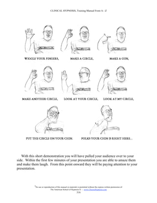 CLINICAL HYPNOSIS, Training Manual From A - Z




   With this short demonstration you will have pulled your audience over to your
side. Within the first few minutes of your presentation you are able to amaze them
and make them laugh. From this point onward they will be paying attention to your
presentation.



            #
                No use or reproduction of this manual or materials is permitted without the express written permission of:
                                 The American School of Hypnosis  - www.ChooseHypnosis.com
                                                                  316
 