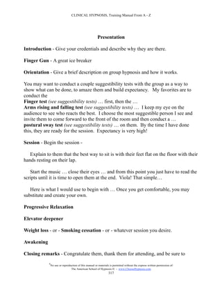 CLINICAL HYPNOSIS, Training Manual From A - Z




                                                         Presentation

Introduction - Give your credentials and describe why they are there.

Finger Gun - A great ice breaker

Orientation - Give a brief description on group hypnosis and how it works.

You may want to conduct a couple suggestibility tests with the group as a way to
show what can be done, to amaze them and build expectancy. My favorites are to
conduct the
Finger test (see suggestibility tests) … first, then the …
Arms rising and falling test (see suggestibility tests) … I keep my eye on the
audience to see who reacts the best. I choose the most suggestible person I see and
invite them to come forward to the front of the room and then conduct a …
postural sway test (see suggestibility tests) … on them. By the time I have done
this, they are ready for the session. Expectancy is very high!

Session - Begin the session -

   Explain to them that the best way to sit is with their feet flat on the floor with their
hands resting on their lap.

   Start the music … close their eyes … and from this point you just have to read the
scripts until it is time to open them at the end. Viola! That simple…

   Here is what I would use to begin with … Once you get comfortable, you may
substitute and create your own.

Progressive Relaxation

Elevator deepener

Weight loss - or - Smoking cessation - or - whatever session you desire.

Awakening

Closing remarks - Congratulate them, thank them for attending, and be sure to
             #
                 No use or reproduction of this manual or materials is permitted without the express written permission of:
                                  The American School of Hypnosis  - www.ChooseHypnosis.com
                                                                   317
 