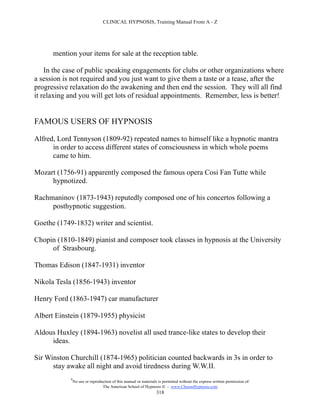 CLINICAL HYPNOSIS, Training Manual From A - Z




      mention your items for sale at the reception table.

    In the case of public speaking engagements for clubs or other organizations where
a session is not required and you just want to give them a taste or a tease, after the
progressive relaxation do the awakening and then end the session. They will all find
it relaxing and you will get lots of residual appointments. Remember, less is better!


FAMOUS USERS OF HYPNOSIS

Alfred, Lord Tennyson (1809-92) repeated names to himself like a hypnotic mantra
      in order to access different states of consciousness in which whole poems
      came to him.

Mozart (1756-91) apparently composed the famous opera Cosi Fan Tutte while
     hypnotized.

Rachmaninov (1873-1943) reputedly composed one of his concertos following a
     posthypnotic suggestion.

Goethe (1749-1832) writer and scientist.

Chopin (1810-1849) pianist and composer took classes in hypnosis at the University
     of Strasbourg.

Thomas Edison (1847-1931) inventor

Nikola Tesla (1856-1943) inventor

Henry Ford (1863-1947) car manufacturer

Albert Einstein (1879-1955) physicist

Aldous Huxley (1894-1963) novelist all used trance-like states to develop their
     ideas.

Sir Winston Churchill (1874-1965) politician counted backwards in 3s in order to
      stay awake all night and avoid tiredness during W.W.II.
            #
                No use or reproduction of this manual or materials is permitted without the express written permission of:
                                 The American School of Hypnosis  - www.ChooseHypnosis.com
                                                                  318
 