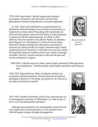 CLINICAL HYPNOSIS, Training Manual From A - Z




1795-1860: James Braid - British surgeon and a pioneer
investigator of hypnosis who did much to divorce that
phenomenon from prevailing theories of animal magnetism.

    In 1841, when well established in a surgical practice at
Manchester, Braid developed a keen interest in mesmerism, as
hypnotism was then called. Proceeding with experiments, he
disavowed the popular notion that the ability to induce hypnosis
is connected with the magical passage of a fluid or other
influence from the operator to the patient. Rather, he adopted a                                                  Braid introduced
physiological view that hypnosis is a kind of nervous sleep,                                                          the term
induced by fatigue resulting from the intense concentration                                                         “hypnosis”
necessary for staring fixedly at a bright, inanimate object. Braid
introduced the term “hypnosis” in his book Neurypnology (1843).
He hoped that hypnosis could be used to cure various seemingly
incurable “nervous” diseases and also to alleviate the pain and
anxiety of patients in surgery.

 1808-1859: A British surgeon in India, James Esdail, performed 2,000 operations,
      even amputations - with the patients under hypno-anesthesia and feeling no
      pain.

1856-1939: Sigmund Freud, father of cathartic method, free
association and psychoanalysis, become interested in hypnosis
and began to practice it. Not being very good at it, he went on to
develop psychoanalysis instead!




1857-1926: Another Frenchman, Emile Coue, pioneered the use
of autosuggestion and these of affirmations e.g. 'Day by day in
every way I am getting better and better'.

   Although stressing that he was not primarily a healer but one
who taught others to heal themselves, Coué claimed to have
effected organic changes through autosuggestion.
              #
                  No use or reproduction of this manual or materials is permitted without the express written permission of:
                                   The American School of Hypnosis  - www.ChooseHypnosis.com
                                                                    31
 