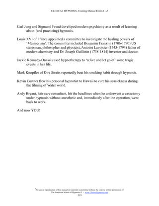 CLINICAL HYPNOSIS, Training Manual From A - Z




Carl Jung and Sigmund Freud developed modern psychiatry as a result of learning
      about (and practicing) hypnosis.

Louis XVI of France appointed a committee to investigate the healing powers of
      ‘Mesmerism’. The committee included Benjamin Franklin (1706-1790) US
      statesman, philosopher and physicist, Antoine Lavoisier (1743-1794) father of
      modern chemistry and Dr. Joseph Guillotin (1738-1814) inventor and doctor.

Jackie Kennedy-Onassis used hypnotherapy to ‘relive and let go of’ some tragic
      events in her life.

Mark Knopfler of Dire Straits reportedly beat his smoking habit through hypnosis.

Kevin Costner flew his personal hypnotist to Hawaii to cure his seasickness during
      the filming of Water world.

Andy Bryant, hair care consultant, hit the headlines when he underwent a vasectomy
     under hypnosis without anesthetic and, immediately after the operation, went
     back to work.

And now YOU!




            #
                No use or reproduction of this manual or materials is permitted without the express written permission of:
                                 The American School of Hypnosis  - www.ChooseHypnosis.com
                                                                  319
 