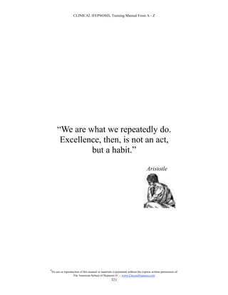 CLINICAL HYPNOSIS, Training Manual From A - Z




        “We are what we repeatedly do.
         Excellence, then, is not an act,
                 but a habit.”
                                                                                   Aristotle




#
    No use or reproduction of this manual or materials is permitted without the express written permission of:
                     The American School of Hypnosis  - www.ChooseHypnosis.com
                                                      321
 