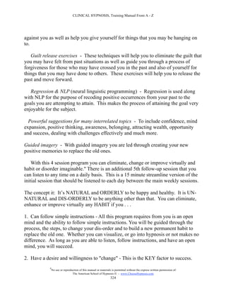 CLINICAL HYPNOSIS, Training Manual From A - Z




against you as well as help you give yourself for things that you may be hanging on
to.

   Guilt release exercises - These techniques will help you to eliminate the guilt that
you may have felt from past situations as well as guide you through a process of
forgiveness for those who may have crossed you in the past and also of yourself for
things that you may have done to others. These exercises will help you to release the
past and move forward.

   Regression & NLP (neural linguistic programming) - Regression is used along
with NLP for the purpose of recoding positive occurrences from your past to the
goals you are attempting to attain. This makes the process of attaining the goal very
enjoyable for the subject.

  Powerful suggestions for many interrelated topics - To include confidence, mind
expansion, positive thinking, awareness, belonging, attracting wealth, opportunity
and success, dealing with challenges effectively and much more.

Guided imagery - With guided imagery you are led through creating your new
positive memories to replace the old ones.

    With this 4 session program you can eliminate, change or improve virtually and
habit or disorder imaginable." There is an additional 5th follow-up session that you
can listen to any time on a daily basis. This is a 15 minute streamline version of the
initial session that should be listened to each day between the main weekly sessions.

The concept it: It’s NATURAL and ORDERLY to be happy and healthy. It is UN-
NATURAL and DIS-ORDERLY to be anything other than that. You can eliminate,
enhance or improve virtually any HABIT if you . . .

1. Can follow simple instructions - All this program requires from you is an open
mind and the ability to follow simple instructions. You will be guided through the
process, the steps, to change your dis-order and to build a new permanent habit to
replace the old one. Whether you can visualize, or go into hypnosis or not makes no
difference. As long as you are able to listen, follow instructions, and have an open
mind, you will succeed.

2. Have a desire and willingness to "change" - This is the KEY factor to success.
            #
                No use or reproduction of this manual or materials is permitted without the express written permission of:
                                 The American School of Hypnosis  - www.ChooseHypnosis.com
                                                                  324
 