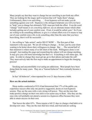 CLINICAL HYPNOSIS, Training Manual From A - Z




Many people say that they want to change but are unwilling to put forth any effort.
They are looking for the magic spell or potion that will "make them" change.
Unfortunately, there is no such thing . . . Even hypnosis will not make you do
something against your will. Hypnosis is the strongest helpmate you will ever have
to "help" you to change but ultimately YOU must put forth the effort. Even the word
“change” itself means to do something different, use an alternate means which often
includes getting out of your comfort zone. If not, it would be called same! So if you
are willing to do something different, to give it a valiant effort even if it means to step
out of your comfort zone a bit, to do something other than the same that you have
been doing, then it will be successful . . .

3. Are willing to "take action", and to DO IT NOW! - The first part of that
statement is the easy part. We are all willing to change ... In fact, just by your client
wanting to be better shows their willingness to change. But . . . The second half of
that statement is where many of us fall short of the mark. Willingness alone is not
enough! Just reading this page and researching the subject will not change anything.
It may give you a bit more knowledge but that is it. Everything is still status quo, the
same. In order to change they must get up, go to their phone and make the call!
They must actively take the first step to make an appointment to begin the changing
process!

   Smoking and uncontrollable over-eating are addictions. Most people have been
doing them for many years. They are a "learned behavior" that eventually became a
"habit".

   In fact "all behavior", when repeated for over 21 days become a habit.

Here are the actual statistics

   Sleep studies conducted at UCLA had determined that 17% of the public can
experience success after only one positive suggestion, desire or even hypnosis
session. They are the ones with a very strong will power. They are the ones that
make positive change on their own and it even seems easy to them. Also they are the
ones who will probably not attend a session in a hypnosis office because they were
able to attain success on their own.

   That leaves the other 83%. These require a full 21 days to change a bad habit or to
develop new ones. They are the ones that have tried, and tried and are seeking
             #
                 No use or reproduction of this manual or materials is permitted without the express written permission of:
                                  The American School of Hypnosis  - www.ChooseHypnosis.com
                                                                   325
 