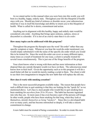 CLINICAL HYPNOSIS, Training Manual From A - Z




   As we stated earlier in this manual when you were born into this world, you will
born in a healthy, happy, orderly state. Throughout your life this blueprint of health
stays with you. Should any kind of sickness or disorder occur, your subconscious
mind has it was in itself the knowledge and ability to return you to this blueprint of
health. What is called for is desire, commitment and action.

   Anything not in alignment with this healthy, happy and orderly state would be
considered a dis-order. Anything that brings upon sickness, sadness, stress or
discomfort is a disorder. If it is not of an orderly state then it is dis-order.

How many topics can be addressed with this program?

   Throughout the program the therapist uses the word "dis-order" rather than any
specific symptom or topic. Whenever you hear the word dis-order mentioned, you
would simply substituted it with the name of the specific dis-order which you would
like to be treated for. Since the word dis-order can cover so many different topics,
many times as a result of treatment for one issue, a client is actually treated for
several issues simultaneously. This is just one of the fringe benefits of the program.

   Your client knows what is wrong with them and has more information at their
disposal than any outside therapist would ever have on them. The subconscious mind
knows how to heal itself. Given the opportunity such as in this program it will do a
much better job that we would do merely reading a script to them. The client is told
to use their own imagination to imagine the new habit that will replace the old one.

How does it work with smoking cessation?

   This is the most successful program available today. The reason that people have
such a difficult time to quit smoking is that they are looking for the "quick fix" as we
mentioned above. Let's face it, most people who would like to quit smoking have
been smoking for anywhere from 20 to 50 years. The habit has become ingrained
into who they are. In most cases it has even become a part of the persons self-image.
In other words, people who have been smoking for that long, when they look at
themselves, identify themselves as being "smokers". Since this is a developed habit
over so many years, and has become entrenched so deeply, it will take a sincere
commitment to change.

   A new habit must be created of being a nonsmoker. In order to create this new
            #
                No use or reproduction of this manual or materials is permitted without the express written permission of:
                                 The American School of Hypnosis  - www.ChooseHypnosis.com
                                                                  328
 