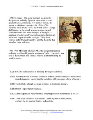 CLINICAL HYPNOSIS, Training Manual From A - Z




1894 : Svengali - The name Svengali has come to
designate an authority figure or mentor who exerts
great influence, often evil, over another person. Its
source is a fictional character, the villain of the
romantic novel Trilby (1894) by British author George
du Maurier. In the novel, a young woman named
Trilby O'Ferrall falls under the spell of Svengali, a
magician who through hypnosis transforms her into an
acclaimed singer whom he manages. Trilby lives
entirely under Svengali's control until he dies; she then
loses her voice and fame.



1901-1980: Milton H. Erickson MD, the recognized leading
authority on clinical hypnosis, a master of indirect hypnosis, was
able to put a person into a trance without even mentioning the
word hypnosis.




 1925-1947: Use of hypnosis in dentistry developed in the US.

 1950s Both the British Medical Association and the American Medical Association
       issued statements supporting the usefulness of hypnosis as a form of therapy.

 1958: The Catholic Church accepted hypnosis as legitimate therapy.

 1958: British Hypnotherapy founded.

 1962: A brain operation was performed under hypnosis in Indianapolis in the US.

 1968: The British Society of Medical and Dental Hypnosis was founded,
       exclusively for medical doctors and dentists.



              #
                  No use or reproduction of this manual or materials is permitted without the express written permission of:
                                   The American School of Hypnosis  - www.ChooseHypnosis.com
                                                                    32
 
