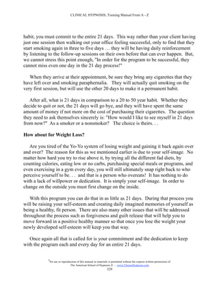 CLINICAL HYPNOSIS, Training Manual From A - Z




habit, you must commit to the entire 21 days. This way rather than your client having
just one session then walking out your office feeling successful, only to find that they
start smoking again in three to five days … they will be having daily reinforcement
by listening to the follow-up sessions on their own before that can ever happen. But,
we cannot stress this point enough, ''In order for the program to be successful, they
cannot miss even one day in the 21 day process!"

   When they arrive at their appointment, be sure they bring any cigarettes that they
have left over and smoking paraphernalia. They will actually quit smoking on the
very first session, but will use the other 20 days to make it a permanent habit.

   After all, what is 21 days in comparison to a 20 to 50 year habit. Whether they
decide to quit or not, the 21 days will go bye, and they will have spent the same
amount of money if not more on the cost of purchasing their cigarettes. The question
they need to ask themselves sincerely is: "How would I like to see myself in 21 days
from now?" As a smoker or a nonsmoker? The choice is theirs. . .

How about for Weight Loss?

   Are you tired of the Yo-Yo system of losing weight and gaining it back again over
and over? The reason for this as we mentioned earlier is due to your self-image. No
matter how hard you try to rise above it, by trying all the different fad diets, by
counting calories, eating low or no carbs, purchasing special meals or programs, and
even exercising in a gym every day, you will still ultimately snap right back to who
perceive yourself to be. . . and that is a person who overeats! It has nothing to do
with a lack of willpower or dedication. It is simply your self-image. In order to
change on the outside you must first change on the inside.

   With this program you can do that in as little as 21 days. During that process you
will be raising your self-esteem and creating daily imagined memories of yourself as
being a healthy, fit person. There are also many other issues that will be addressed
throughout the process such as forgiveness and guilt release that will help you to
move forward in a positive healthy manner so that once you lose the weight your
newly developed self-esteem will keep you that way.

   Once again all that is called for is your commitment and the dedication to keep
with the program each and every day for an entire 21 days.

            #
                No use or reproduction of this manual or materials is permitted without the express written permission of:
                                 The American School of Hypnosis  - www.ChooseHypnosis.com
                                                                  329
 