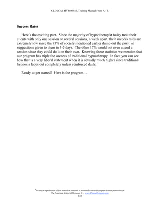 CLINICAL HYPNOSIS, Training Manual From A - Z




Success Rates

    Here’s the exciting part. Since the majority of hypnotherapist today treat their
clients with only one session or several sessions, a week apart, their success rates are
extremely low since the 83% of society mentioned earlier dump out the positive
suggestions given to them in 3-5 days. The other 17% would not even attend a
session since they could do it on their own. Knowing these statistics we mention that
our program has triple the success of traditional hypnotherapy. In fact, you can see
how that is a very liberal statement when it is actually much higher since traditional
hypnosis fades out completely unless reinforced daily.

   Ready to get started? Here is the program…




            #
                No use or reproduction of this manual or materials is permitted without the express written permission of:
                                 The American School of Hypnosis  - www.ChooseHypnosis.com
                                                                  330
 