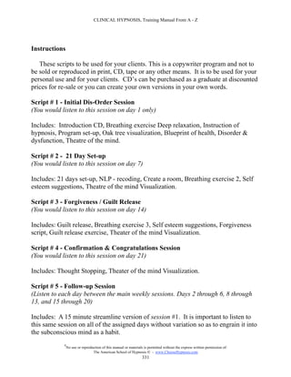 CLINICAL HYPNOSIS, Training Manual From A - Z




Instructions

   These scripts to be used for your clients. This is a copywriter program and not to
be sold or reproduced in print, CD, tape or any other means. It is to be used for your
personal use and for your clients. CD’s can be purchased as a graduate at discounted
prices for re-sale or you can create your own versions in your own words.

Script # 1 - Initial Dis-Order Session
(You would listen to this session on day 1 only)

Includes: Introduction CD, Breathing exercise Deep relaxation, Instruction of
hypnosis, Program set-up, Oak tree visualization, Blueprint of health, Disorder &
dysfunction, Theatre of the mind.

Script # 2 - 21 Day Set-up
(You would listen to this session on day 7)

Includes: 21 days set-up, NLP - recoding, Create a room, Breathing exercise 2, Self
esteem suggestions, Theatre of the mind Visualization.

Script # 3 - Forgiveness / Guilt Release
(You would listen to this session on day 14)

Includes: Guilt release, Breathing exercise 3, Self esteem suggestions, Forgiveness
script, Guilt release exercise, Theater of the mind Visualization.

Script # 4 - Confirmation & Congratulations Session
(You would listen to this session on day 21)

Includes: Thought Stopping, Theater of the mind Visualization.

Script # 5 - Follow-up Session
(Listen to each day between the main weekly sessions. Days 2 through 6, 8 through
13, and 15 through 20)

Includes: A 15 minute streamline version of session #1. It is important to listen to
this same session on all of the assigned days without variation so as to engrain it into
the subconscious mind as a habit.
            #
                No use or reproduction of this manual or materials is permitted without the express written permission of:
                                 The American School of Hypnosis  - www.ChooseHypnosis.com
                                                                  331
 