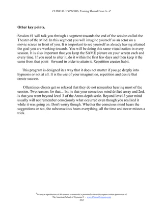 CLINICAL HYPNOSIS, Training Manual From A - Z




Other key points.

Session #1 will talk you through a segment towards the end of the session called the
Theater of the Mind. In this segment you will imagine yourself as an actor on a
movie screen in front of you. It is important to see yourself as already having attained
the goal you are working towards. You will be doing this same visualization in every
session. It is also important that you keep the SAME picture on your screen each and
every time. If you need to alter it, do it within the first few days and then keep it the
same from that point forward in order to attain it. Repetition creates habit.

   This program is designed in a way that it does not matter if you go deeply into
hypnosis or not at all. It is the use of your imagination, repetition and desire that
create success.

     Oftentimes clients get so relaxed that they do not remember hearing most of the
session. Two reasons for that... 1st. is that your conscious mind drifted away and 2nd.
is that you went beyond level 3 of the Arons depth scale. Beyond level 3 your mind
usually will not remember consciously what occurred even though you realized it
while it was going on. Don't worry though. Whether the conscious mind hears the
suggestions or not, the subconscious hears everything, all the time and never misses a
trick.




             #
                 No use or reproduction of this manual or materials is permitted without the express written permission of:
                                  The American School of Hypnosis  - www.ChooseHypnosis.com
                                                                   332
 