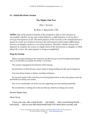 CLINICAL HYPNOSIS, Training Manual From A - Z




#1 - Initial Dis-Order Session

                                                  The Mighty Oak Tree

                                                        (Day 1 Session)

                                             By Rene A. Bastarache, CHI

NOTE: One of the greatest benefits of this program is that it will work just as
successfully whether you go into a deep hypnosis, a light hypnosis or if you don’t
even go into hypnosis at all. The main purpose of the sessions is the visualization as a
means to create new memories because the subconscious mind cannot differentiate
between an imagine memory or an actual memory. Therefore whether you go into
hypnosis to visualize the scenes or simply listen to the instructions to imagine or think
about the scenes, the same purpose is being accomplished.

Prep for Session

   Before you begin listening to this session be sure that you give yourself enough uninterrupted
time to sit and listen to it quietly for at least ¾ of an hour.

   This session is designed to be listened to while relaxing.

   Do not listen to it while driving a motor vehicle or doing anything else that may be dangerous.

   Now turn off any beepers or phones, including cell phones.

   Put any pets outside of the room that you are being hypnotized in, as they may jump on your lap
and disturb you during your session.

   Now sit in a comfortable, out of the way seat, supporting your neck and back preferably.

   Be sure that there is nothing else in the area that may disturb you during your session.

Session Begins here:

(Body Scan)

   Close your eyes, take a deep breath … and exhale … take a second deep breath …
and exhale … and on your third deep breath hold it for about three seconds, and

              #
                  No use or reproduction of this manual or materials is permitted without the express written permission of:
                                   The American School of Hypnosis  - www.ChooseHypnosis.com
                                                                    333
 