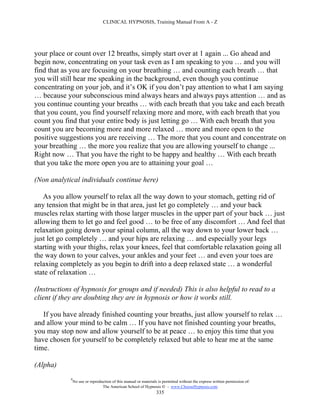 CLINICAL HYPNOSIS, Training Manual From A - Z




your place or count over 12 breaths, simply start over at 1 again ... Go ahead and
begin now, concentrating on your task even as I am speaking to you … and you will
find that as you are focusing on your breathing … and counting each breath … that
you will still hear me speaking in the background, even though you continue
concentrating on your job, and it’s OK if you don’t pay attention to what I am saying
… because your subconscious mind always hears and always pays attention … and as
you continue counting your breaths … with each breath that you take and each breath
that you count, you find yourself relaxing more and more, with each breath that you
count you find that your entire body is just letting go … With each breath that you
count you are becoming more and more relaxed … more and more open to the
positive suggestions you are receiving … The more that you count and concentrate on
your breathing … the more you realize that you are allowing yourself to change ...
Right now … That you have the right to be happy and healthy … With each breath
that you take the more open you are to attaining your goal …

(Non analytical individuals continue here)

   As you allow yourself to relax all the way down to your stomach, getting rid of
any tension that might be in that area, just let go completely … and your back
muscles relax starting with those larger muscles in the upper part of your back … just
allowing them to let go and feel good … to be free of any discomfort … And feel that
relaxation going down your spinal column, all the way down to your lower back …
just let go completely … and your hips are relaxing … and especially your legs
starting with your thighs, relax your knees, feel that comfortable relaxation going all
the way down to your calves, your ankles and your feet … and even your toes are
relaxing completely as you begin to drift into a deep relaxed state … a wonderful
state of relaxation …

(Instructions of hypnosis for groups and if needed) This is also helpful to read to a
client if they are doubting they are in hypnosis or how it works still.

   If you have already finished counting your breaths, just allow yourself to relax …
and allow your mind to be calm … If you have not finished counting your breaths,
you may stop now and allow yourself to be at peace … to enjoy this time that you
have chosen for yourself to be completely relaxed but able to hear me at the same
time.

(Alpha)
            #
                No use or reproduction of this manual or materials is permitted without the express written permission of:
                                 The American School of Hypnosis  - www.ChooseHypnosis.com
                                                                  335
 