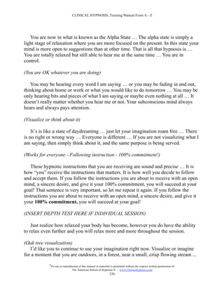 CLINICAL HYPNOSIS, Training Manual From A - Z




   You are now in what is known as the Alpha State … The alpha state is simply a
light stage of relaxation where you are more focused on the present. In this state your
mind is more open to suggestions than at other time. That is all that hypnosis is …
You are totally relaxed but still able to hear me at the same time … You are in
control.

(You are OK whatever you are doing)

   You may be hearing every word I am saying … or you may be fading in and out,
thinking about home or work or what you would like to do tomorrow … You may be
only hearing bits and pieces of what I am saying or maybe even nothing at all … It
doesn’t really matter whether you hear me or not. Your subconscious mind always
hears and always pays attention.

(Visualize or think about it)

    It’s is like a state of daydreaming … just let your imagination roam free … There
is no right or wrong way … Everyone is different … If you are not visualizing what I
am saying, then simply think about it, and the same purpose is being served.

(Works for everyone - Following instruction - 100% commitment!)

   These hypnotic instructions that you are receiving are sound and precise … It is
how “you” receive the instructions that matters. It is how well you decide to follow
and accept them. If you follow the instructions you are about to receive with an open
mind, a sincere desire, and give it your 100% commitment, you will succeed at your
goal! That sentence is very important, so let me repeat it again. If you follow the
instructions you are about to receive with an open mind, a sincere desire, and give it
your 100% commitment, you will succeed at your goal!

(INSERT DEPTH TEST HERE IF INDIVIDUAL SESSION)

    Just realize how relaxed your body has become, however you do have the ability
to relax even further and you will relax more and more throughout the session.

(Oak tree visualization)
   I’d like you to continue to use your imagination right now. Visualize or imagine
for a moment that you are outdoors, in a forest, near a small, crisp flowing stream ...
             #
                 No use or reproduction of this manual or materials is permitted without the express written permission of:
                                  The American School of Hypnosis  - www.ChooseHypnosis.com
                                                                   336
 