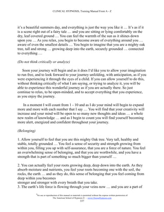 CLINICAL HYPNOSIS, Training Manual From A - Z




it’s a beautiful summers day, and everything is just the way you like it … It’s as if it
is a scene right out of a fairy tale … and you are sitting or lying comfortably on the
dry, leaf covered ground … You can feel the warmth of the sun as it shines down
upon you … As you relax, you begin to become aware of everything around you …
aware of even the smallest details … You begin to imagine that you are a mighty oak
tree, tall and strong … growing deep into the earth, securely grounded … connected
to everything …

(Do not think critically or analyze)

    Soon your journey will begin and as it does I‘d like you to allow your imagination
to run free, and to look forward to your journey unfolding, with anticipation, as if you
were experiencing it through the eyes of a child. If you can allow yourself to do this,
without thinking critically of what I am saying, or trying to analyze it, you will be
able to experience this wonderful journey as if you are actually there. So just
continue to relax, to be open-minded, and to accept everything that you experience,
as you enjoy the journey.

    In a moment I will count from 1 - 10 and as I do your mind will begin to expand
more and more with each number that I say … You will find that your creativity will
increase and your mind will be open to so many new thoughts and ideas … a whole
new realm of knowledge … and as I begin to count you will find yourself becoming
more alert, energized and confident throughout your journey.

(Belonging)

1. Allow yourself to feel that you are this mighty Oak tree. Very tall, healthy and
stable, totally grounded … You feel a sense of security and strength growing from
within you, filling you up with self-assurance, that you are a force of nature. You feel
an overwhelming sense of belonging, and that you are worthwhile, and you have a
strength that is part of something so much bigger than yourself …

2. You can actually feel your roots growing deep, deep down into the earth. As they
absorb moisture and nutrients, you feel your roots becoming one with the soil, the
rocks, the earth … and as they do, this sense of belonging that you feel coming from
deep within you becomes
stronger and stronger with every breath that you take.
3. The earth’s life force is flowing through your veins now … and you are a part of
              #
                  No use or reproduction of this manual or materials is permitted without the express written permission of:
                                   The American School of Hypnosis  - www.ChooseHypnosis.com
                                                                    337
 