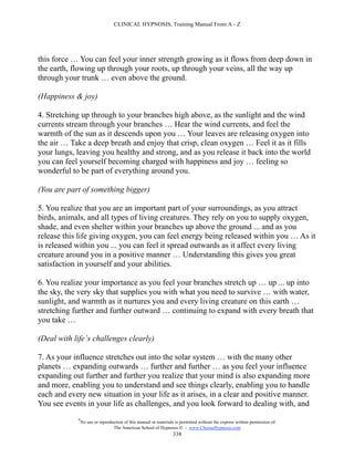 CLINICAL HYPNOSIS, Training Manual From A - Z




this force … You can feel your inner strength growing as it flows from deep down in
the earth, flowing up through your roots, up through your veins, all the way up
through your trunk … even above the ground.

(Happiness & joy)

4. Stretching up through to your branches high above, as the sunlight and the wind
currents stream through your branches … Hear the wind currents, and feel the
warmth of the sun as it descends upon you … Your leaves are releasing oxygen into
the air … Take a deep breath and enjoy that crisp, clean oxygen … Feel it as it fills
your lungs, leaving you healthy and strong, and as you release it back into the world
you can feel yourself becoming charged with happiness and joy … feeling so
wonderful to be part of everything around you.

(You are part of something bigger)

5. You realize that you are an important part of your surroundings, as you attract
birds, animals, and all types of living creatures. They rely on you to supply oxygen,
shade, and even shelter within your branches up above the ground ... and as you
release this life giving oxygen, you can feel energy being released within you … As it
is released within you ... you can feel it spread outwards as it affect every living
creature around you in a positive manner … Understanding this gives you great
satisfaction in yourself and your abilities.

6. You realize your importance as you feel your branches stretch up … up ... up into
the sky, the very sky that supplies you with what you need to survive … with water,
sunlight, and warmth as it nurtures you and every living creature on this earth …
stretching further and further outward … continuing to expand with every breath that
you take …

(Deal with life’s challenges clearly)

7. As your influence stretches out into the solar system … with the many other
planets … expanding outwards … further and further … as you feel your influence
expanding out further and further you realize that your mind is also expanding more
and more, enabling you to understand and see things clearly, enabling you to handle
each and every new situation in your life as it arises, in a clear and positive manner.
You see events in your life as challenges, and you look forward to dealing with, and
            #
                No use or reproduction of this manual or materials is permitted without the express written permission of:
                                 The American School of Hypnosis  - www.ChooseHypnosis.com
                                                                  338
 
